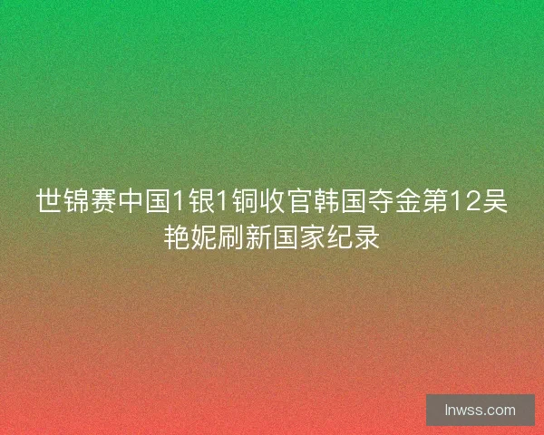 世锦赛中国1银1铜收官韩国夺金第12吴艳妮刷新国家纪录