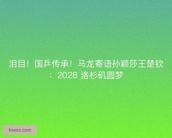 泪目！国乒传承！马龙寄语孙颖莎王楚钦：2028 洛杉矶圆梦