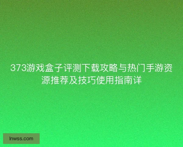 373游戏盒子评测下载攻略与热门手游资源推荐及技巧使用指南详