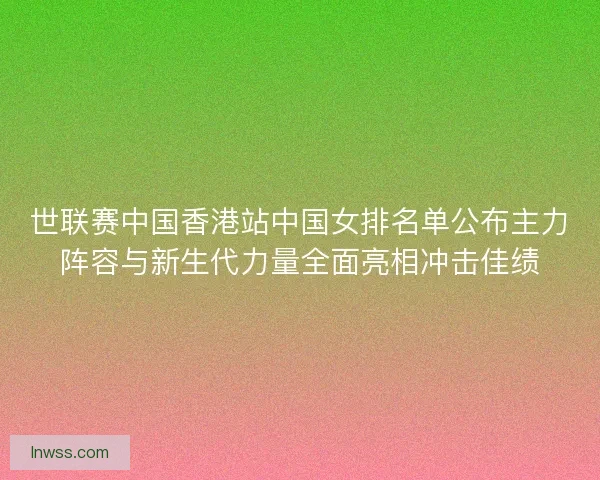世联赛中国香港站中国女排名单公布主力阵容与新生代力量全面亮相冲击佳绩 世联赛中国香港站中国女排名单公布主力阵容与新生代力量全面亮相冲击佳绩
