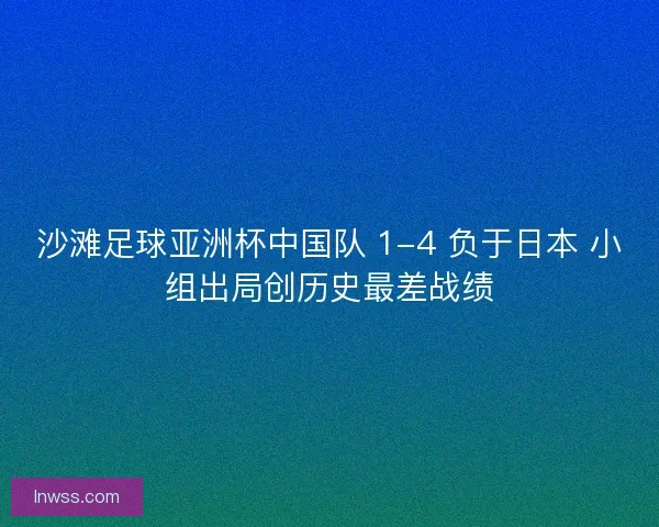沙滩足球亚洲杯中国队 1-4 负于日本 小组出局创历史最差战绩