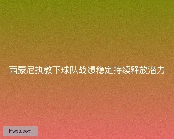 西蒙尼执教下球队战绩稳定持续释放潜力
