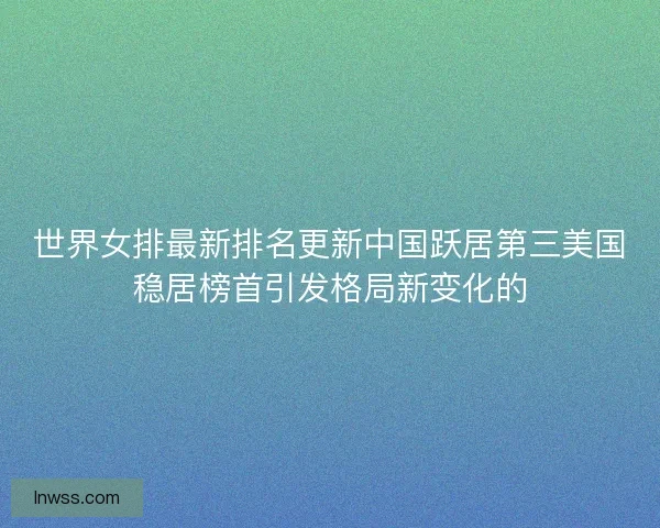 世界女排最新排名更新中国跃居第三美国稳居榜首引发格局新变化的