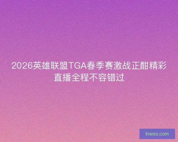 2026英雄联盟TGA春季赛激战正酣精彩直播全程不容错过