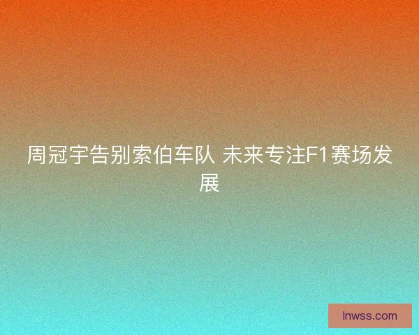 周冠宇告别索伯车队 未来专注F1赛场发展