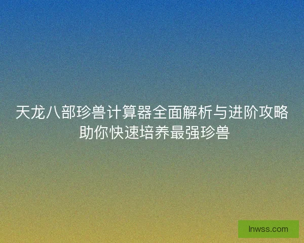 天龙八部珍兽计算器全面解析与进阶攻略 助你快速培养最强珍兽