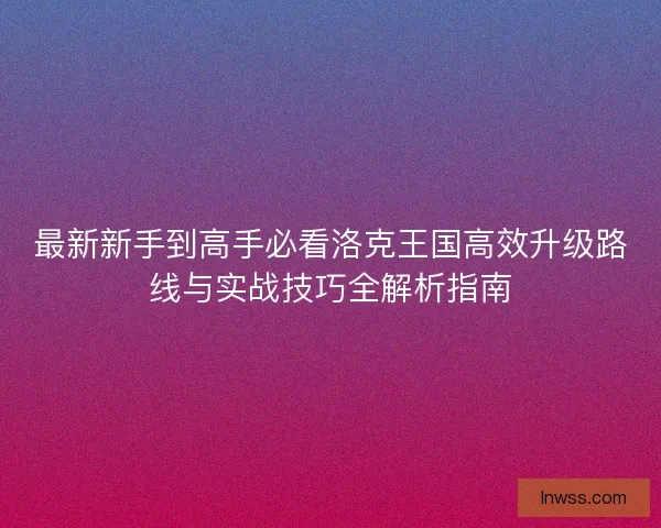 最新新手到高手必看洛克王国高效升级路线与实战技巧全解析指南