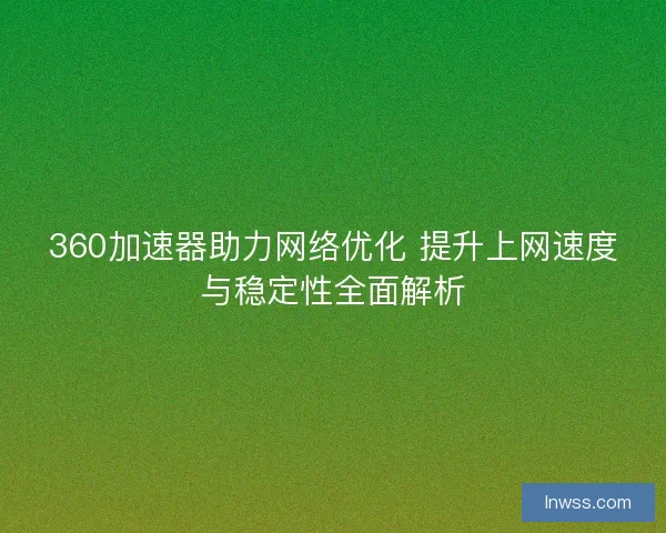 360加速器助力网络优化 提升上网速度与稳定性全面解析 360加速器助力网络优化 提升上网速度与稳定性全面解析