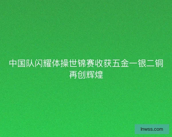 中国队闪耀体操世锦赛收获五金一银二铜再创辉煌 中国队闪耀体操世锦赛收获五金一银二铜再创辉煌