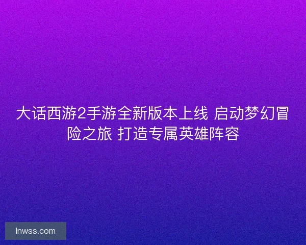 大话西游2手游全新版本上线 启动梦幻冒险之旅 打造专属英雄阵容