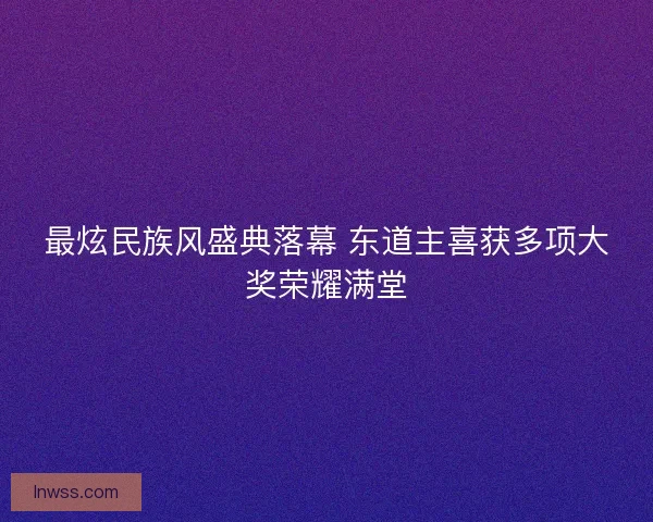 最炫民族风盛典落幕 东道主喜获多项大奖荣耀满堂
