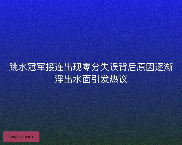 跳水冠军接连出现零分失误背后原因逐渐浮出水面引发热议
