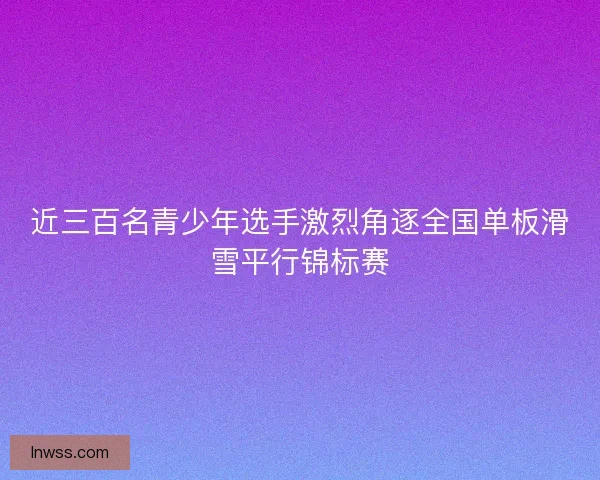 近三百名青少年选手激烈角逐全国单板滑雪平行锦标赛 近三百名青少年选手激烈角逐全国单板滑雪平行锦标赛