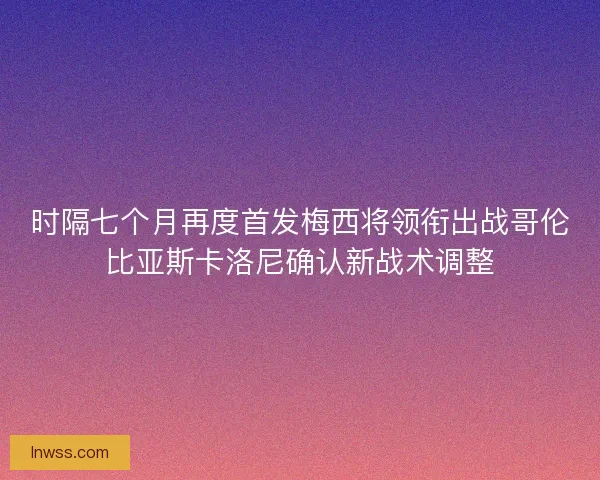 时隔七个月再度首发梅西将领衔出战哥伦比亚斯卡洛尼确认新战术调整