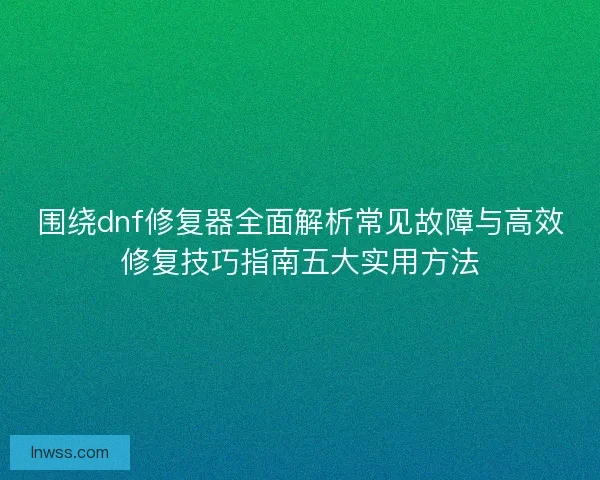 围绕dnf修复器全面解析常见故障与高效修复技巧指南五大实用方法