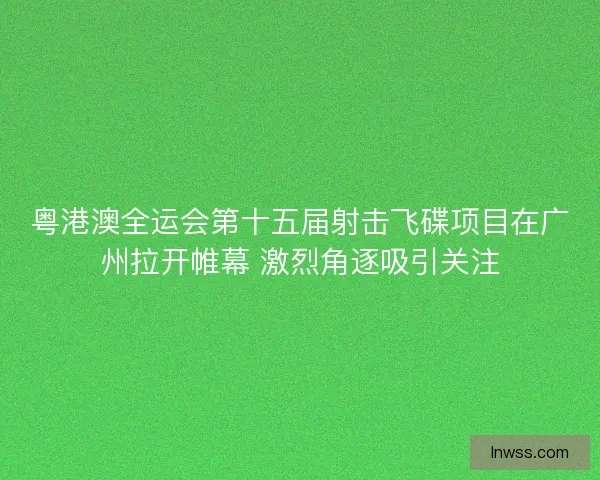 粤港澳全运会第十五届射击飞碟项目在广州拉开帷幕 激烈角逐吸引关注