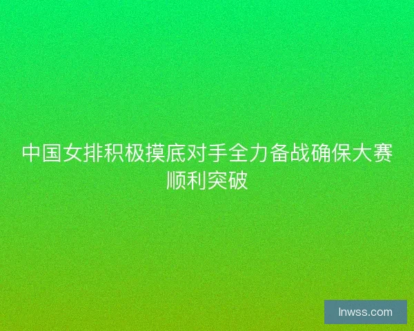 中国女排积极摸底对手全力备战确保大赛顺利突破 中国女排积极摸底对手全力备战确保大赛顺利突破