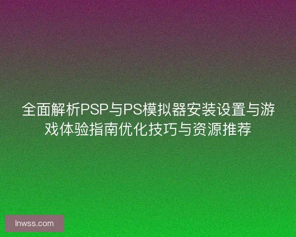 全面解析PSP与PS模拟器安装设置与游戏体验指南优化技巧与资源推荐