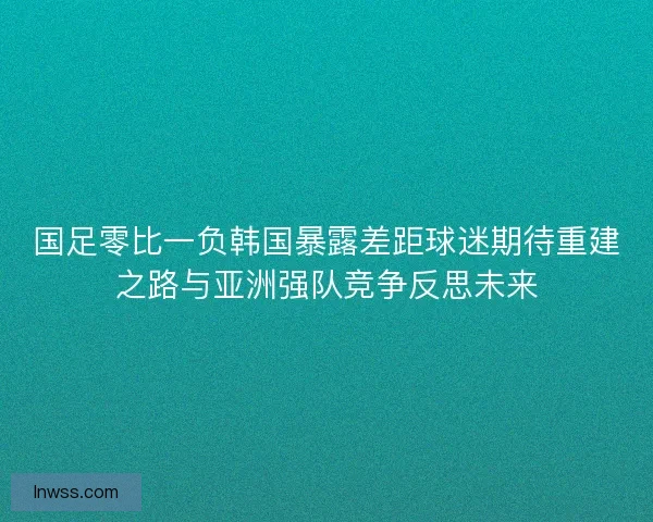 国足零比一负韩国暴露差距球迷期待重建之路与亚洲强队竞争反思未来 国足零比一负韩国暴露差距球迷期待重建之路与亚洲强队竞争反思未来
