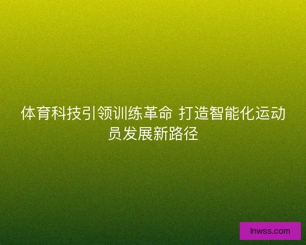 体育科技引领训练革命 打造智能化运动员发展新路径 体育科技引领训练革命 打造智能化运动员发展新路径